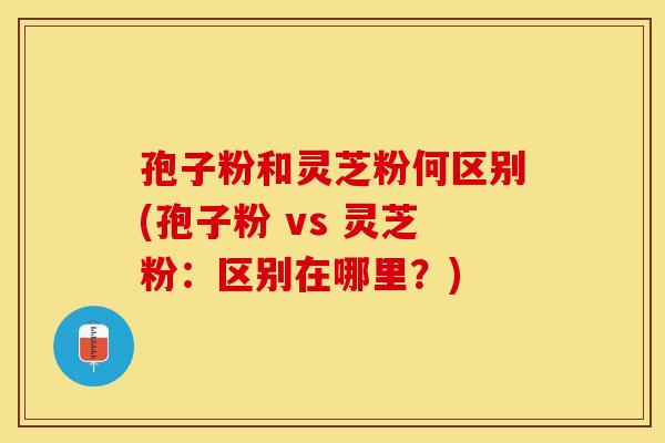 孢子粉和灵芝粉何区别(孢子粉 vs 灵芝粉：区别在哪里？)