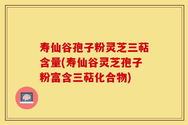 寿仙谷孢子粉灵芝三萜含量(寿仙谷灵芝孢子粉富含三萜化合物)