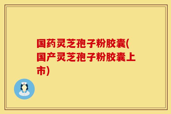 国药灵芝孢子粉胶囊(国产灵芝孢子粉胶囊上市)