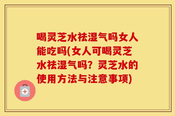 喝灵芝水祛湿气吗女人能吃吗(女人可喝灵芝水祛湿气吗？灵芝水的使用方法与注意事项)