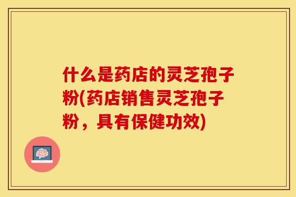 什么是药店的灵芝孢子粉(药店销售灵芝孢子粉，具有保健功效)