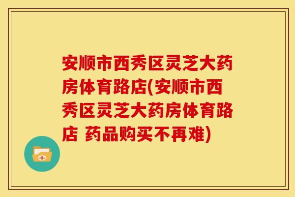 安顺市西秀区灵芝大药房体育路店(安顺市西秀区灵芝大药房体育路店 药品购买不再难)