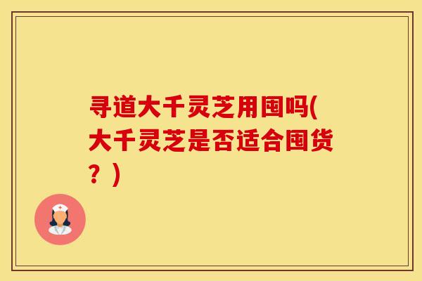 寻道大千灵芝用囤吗(大千灵芝是否适合囤货?) 寻道大千灵芝用囤吗(大千灵芝是否适合囤货?)