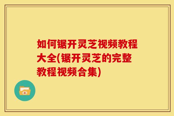 如何锯开灵芝视频教程大全(锯开灵芝的完整教程视频合集)