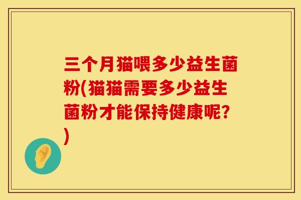三个月猫喂多少益生菌粉(猫猫需要多少益生菌粉才能保持健康呢？)