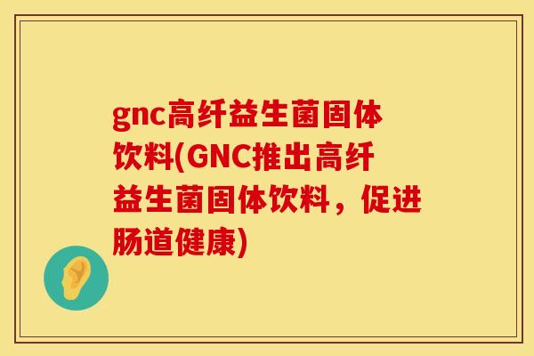 gnc高纤益生菌固体饮料(GNC推出高纤益生菌固体饮料，促进肠道健康)
