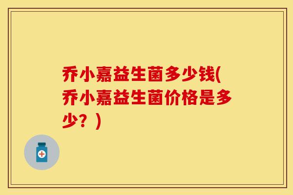 乔小嘉益生菌多少钱(乔小嘉益生菌价格是多少？)