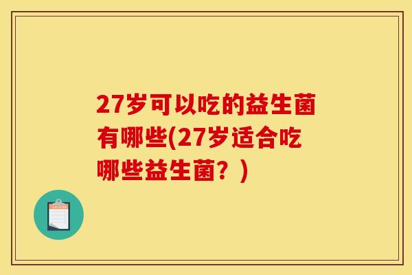 27岁可以吃的益生菌有哪些(27岁适合吃哪些益生菌？)