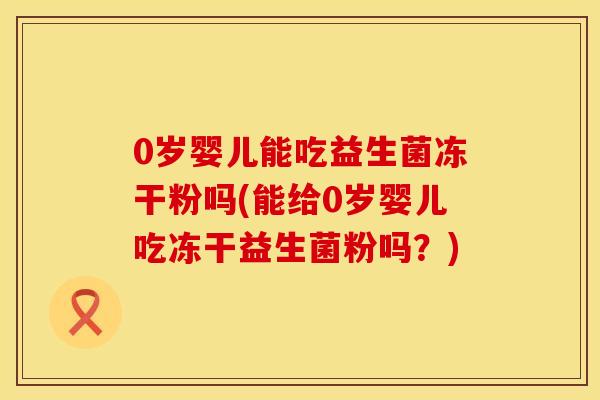 0岁婴儿能吃益生菌冻干粉吗(能给0岁婴儿吃冻干益生菌粉吗？)