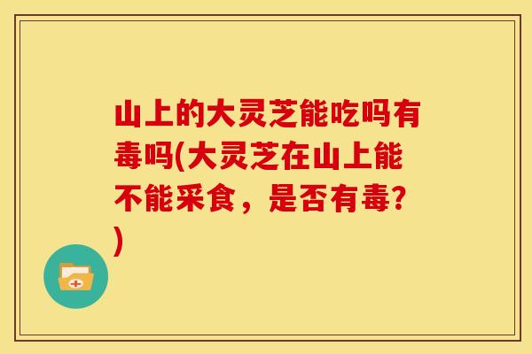 山上的大灵芝能吃吗有毒吗(大灵芝在山上能不能采食，是否有毒？)