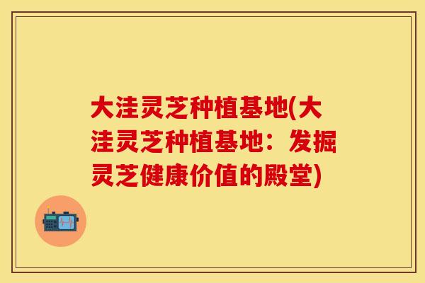 大洼灵芝种植基地(大洼灵芝种植基地：发掘灵芝健康价值的殿堂)