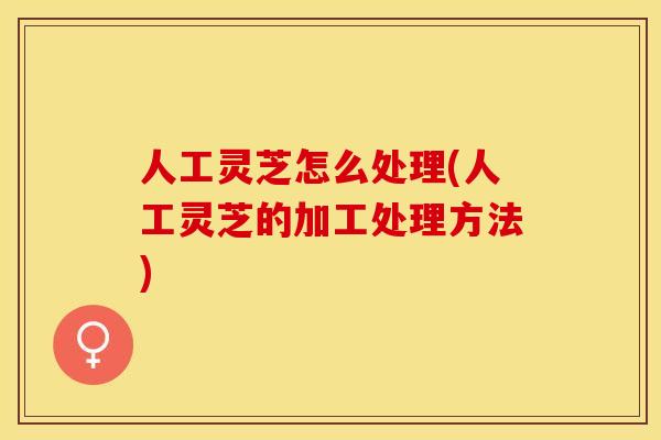 人工灵芝怎么处理(人工灵芝的加工处理方法)