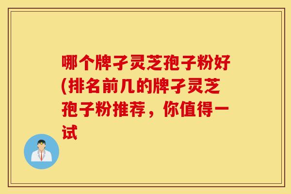 哪个牌孑灵芝孢子粉好(排名前几的牌孑灵芝孢子粉推荐，你值得一试