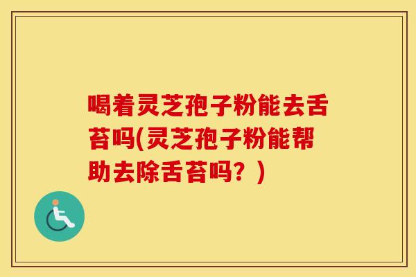 喝着灵芝孢子粉能去舌苔吗(灵芝孢子粉能帮助去除舌苔吗？)