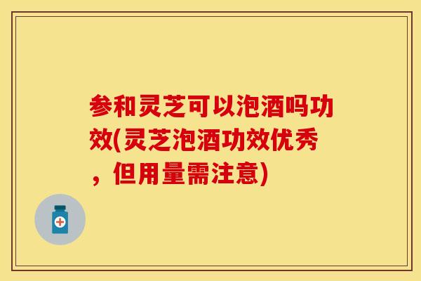 参和灵芝可以泡酒吗功效(灵芝泡酒功效优秀，但用量需注意)
