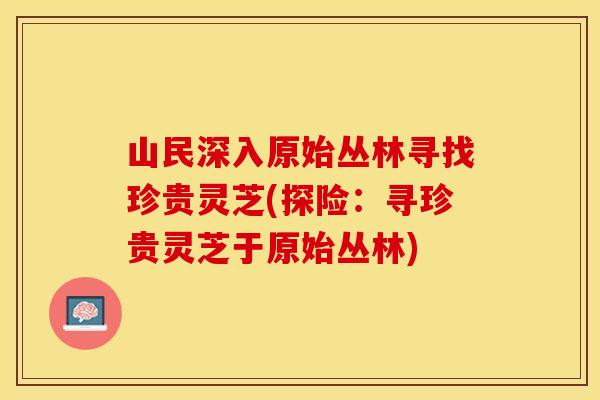 山民深入原始丛林寻找珍贵灵芝(探险：寻珍贵灵芝于原始丛林)