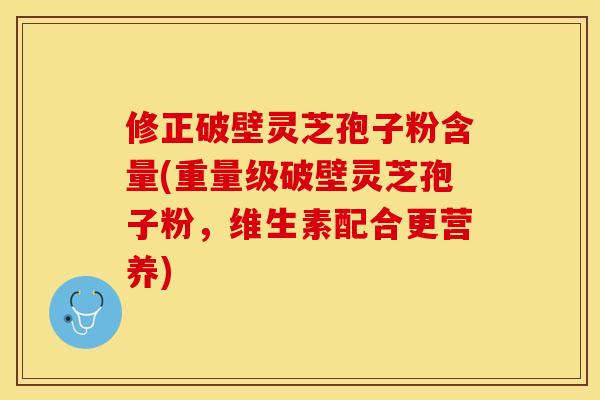 修正破壁灵芝孢子粉含量(重量级破壁灵芝孢子粉，维生素配合更营养)