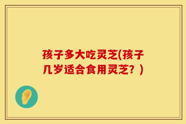 孩子多大吃灵芝(孩子几岁适合食用灵芝？)