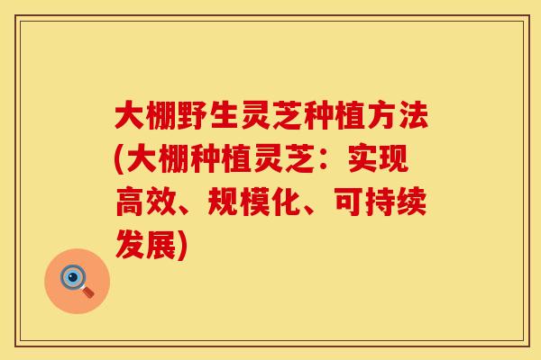 大棚野生灵芝种植方法(大棚种植灵芝：实现高效、规模化、可持续发展)
