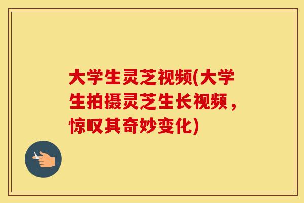 大学生灵芝视频(大学生拍摄灵芝生长视频，惊叹其奇妙变化)