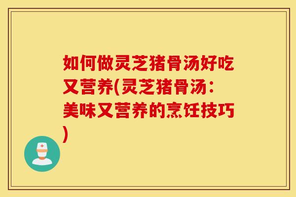 如何做灵芝猪骨汤好吃又营养(灵芝猪骨汤：美味又营养的烹饪技巧)