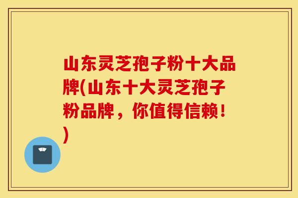 山东灵芝孢子粉十大品牌(山东十大灵芝孢子粉品牌，你值得信赖！)