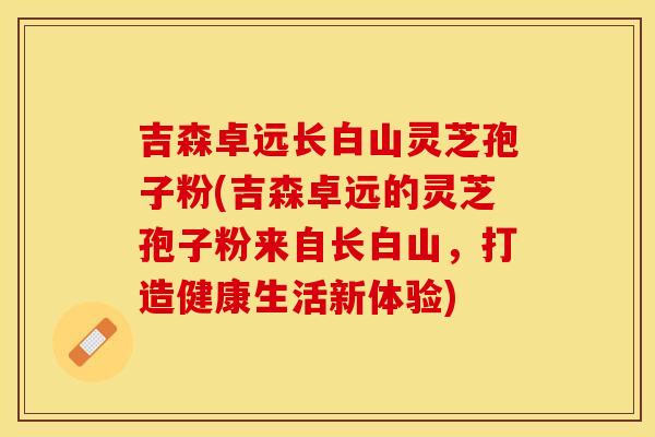 吉森卓远长白山灵芝孢子粉(吉森卓远的灵芝孢子粉来自长白山，打造健康生活新体验)
