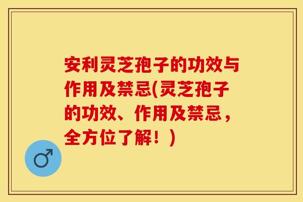 安利灵芝孢子的功效与作用及禁忌(灵芝孢子的功效、作用及禁忌，全方位了解！)