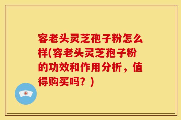容老头灵芝孢子粉怎么样(容老头灵芝孢子粉的功效和作用分析，值得购买吗？)