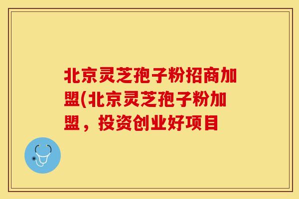 北京灵芝孢子粉招商加盟(北京灵芝孢子粉加盟，投资创业好项目