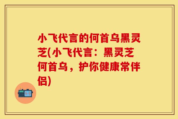 小飞代言的何首乌黑灵芝(小飞代言：黑灵芝何首乌，护你健康常伴侣)
