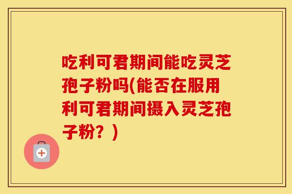 吃利可君期间能吃灵芝孢子粉吗(能否在服用利可君期间摄入灵芝孢子粉？)