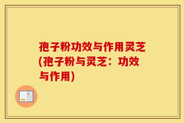 孢子粉功效与作用灵芝(孢子粉与灵芝：功效与作用)