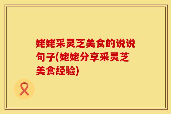 姥姥采灵芝美食的说说句子(姥姥分享采灵芝美食经验)