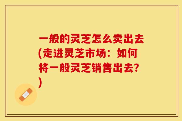 一般的灵芝怎么卖出去(走进灵芝市场：如何将一般灵芝销售出去？)