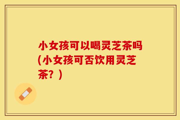 小女孩可以喝灵芝茶吗(小女孩可否饮用灵芝茶？)