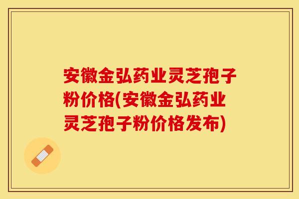 安徽金弘药业灵芝孢子粉价格(安徽金弘药业灵芝孢子粉价格发布)