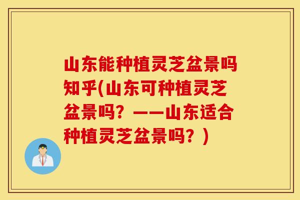 山东能种植灵芝盆景吗知乎(山东可种植灵芝盆景吗？——山东适合种植灵芝盆景吗？)