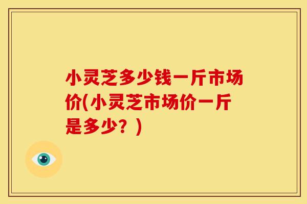小灵芝多少钱一斤市场价(小灵芝市场价一斤是多少?) 小灵芝多少钱一斤市场价(小灵芝市场价一斤是多少?)