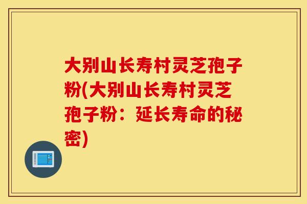 大别山长寿村灵芝孢子粉(大别山长寿村灵芝孢子粉：延长寿命的秘密)