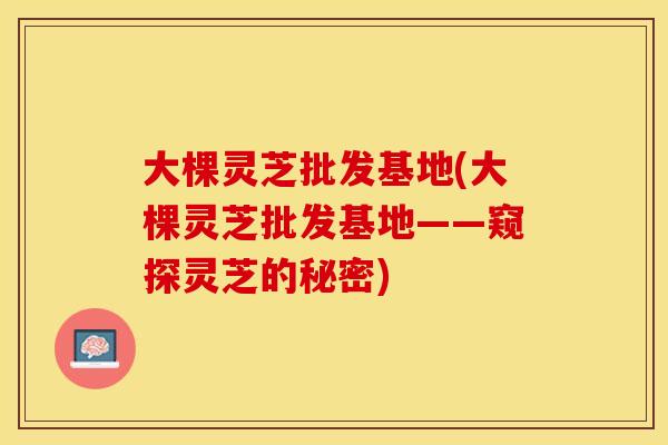 大棵灵芝批发基地(大棵灵芝批发基地——窥探灵芝的秘密)