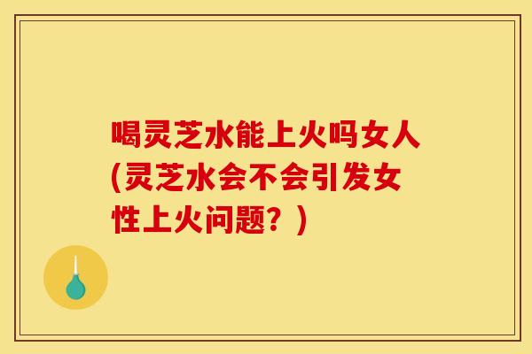 喝灵芝水能上火吗女人(灵芝水会不会引发女性上火问题？)