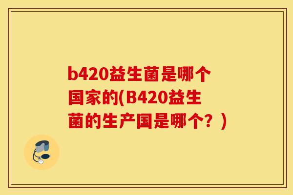 b420益生菌是哪个国家的(B420益生菌的生产国是哪个？)