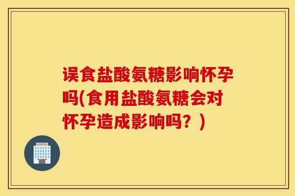 误食盐酸氨糖影响怀孕吗(食用盐酸氨糖会对怀孕造成影响吗？)