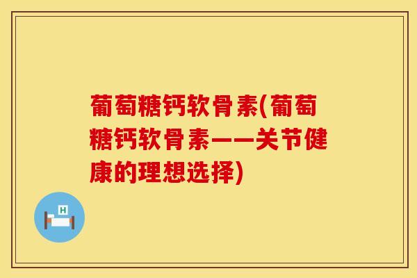 葡萄糖钙软骨素(葡萄糖钙软骨素——关节健康的理想选择)