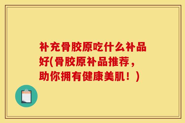 补充骨胶原吃什么补品好(骨胶原补品推荐，助你拥有健康美肌！)