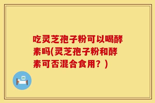 吃灵芝孢子粉可以喝酵素吗(灵芝孢子粉和酵素可否混合食用？)
