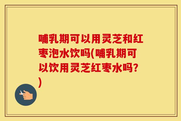 哺乳期可以用灵芝和红枣泡水饮吗(哺乳期可以饮用灵芝红枣水吗？)