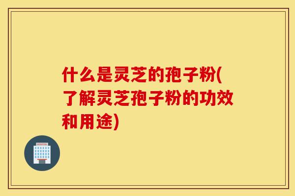 什么是灵芝的孢子粉(了解灵芝孢子粉的功效和用途)