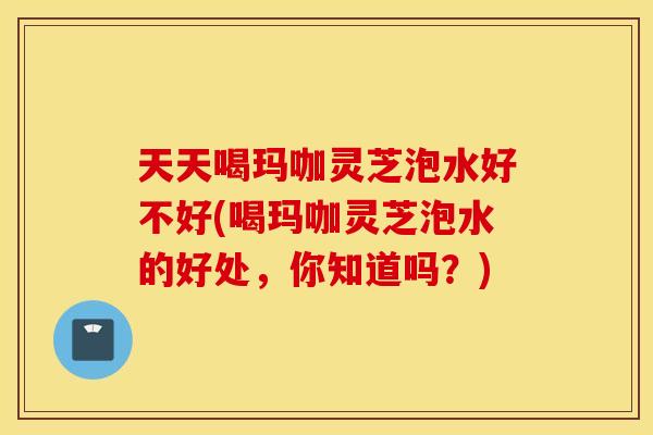 天天喝玛咖灵芝泡水好不好(喝玛咖灵芝泡水的好处，你知道吗？)